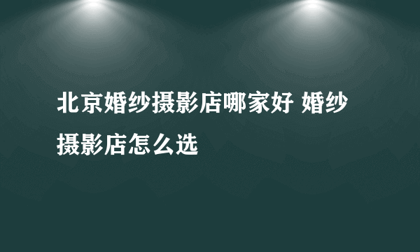 北京婚纱摄影店哪家好 婚纱摄影店怎么选