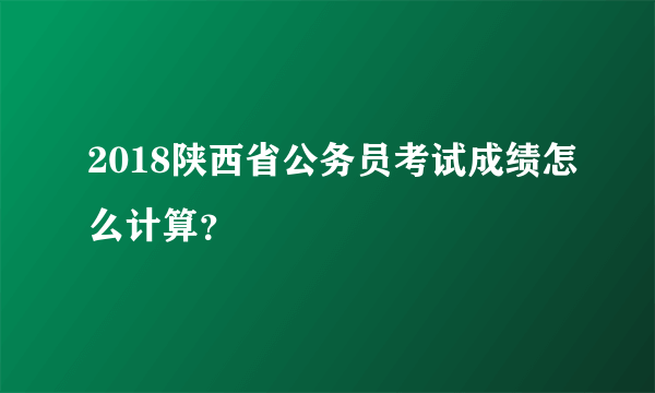 2018陕西省公务员考试成绩怎么计算？