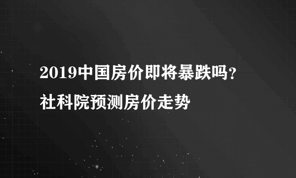 2019中国房价即将暴跌吗？ 社科院预测房价走势