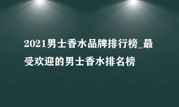 2021男士香水品牌排行榜_最受欢迎的男士香水排名榜