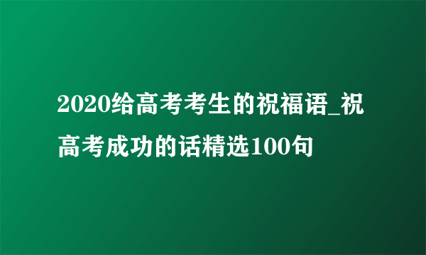 2020给高考考生的祝福语_祝高考成功的话精选100句