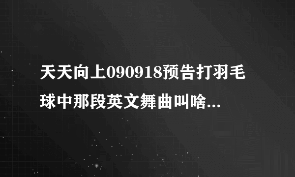 天天向上090918预告打羽毛球中那段英文舞曲叫啥，告诉我下谢谢了~