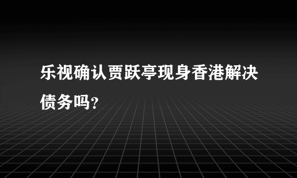 乐视确认贾跃亭现身香港解决债务吗？