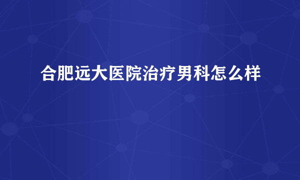 合肥远大医院治疗男科怎么样