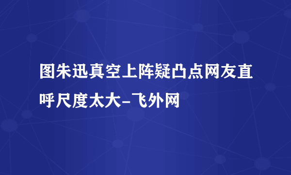 图朱迅真空上阵疑凸点网友直呼尺度太大-飞外网