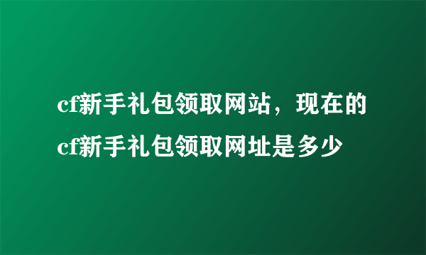 cf新手礼包领取网站，现在的cf新手礼包领取网址是多少