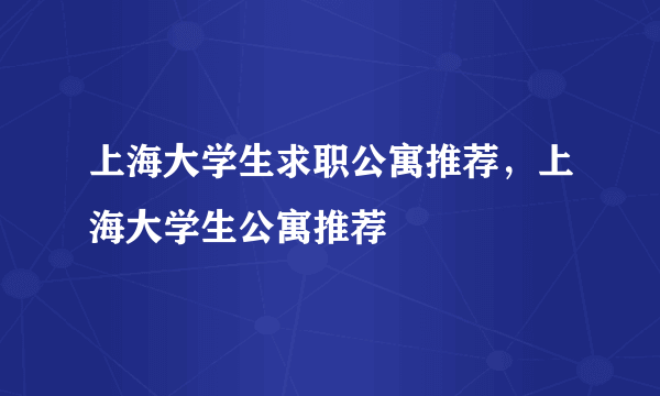 上海大学生求职公寓推荐，上海大学生公寓推荐