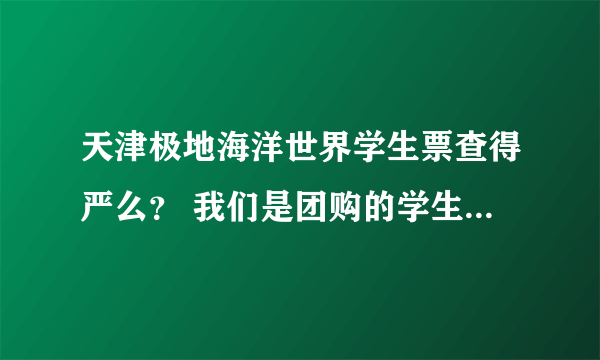 天津极地海洋世界学生票查得严么？ 我们是团购的学生票。但是学生证找不到了。不知道查得严不严。