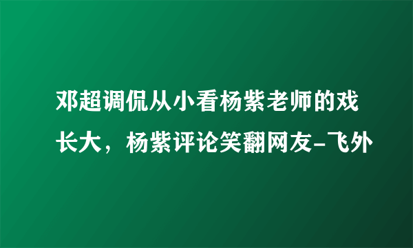 邓超调侃从小看杨紫老师的戏长大，杨紫评论笑翻网友-飞外