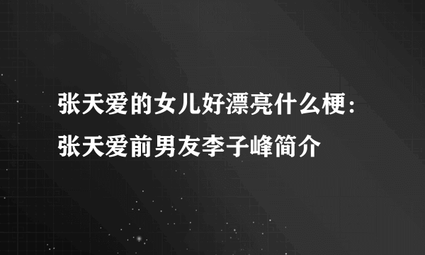 张天爱的女儿好漂亮什么梗：张天爱前男友李子峰简介