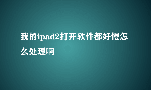 我的ipad2打开软件都好慢怎么处理啊