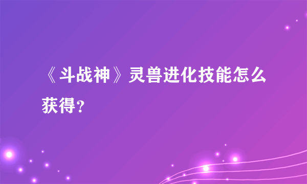 《斗战神》灵兽进化技能怎么获得？