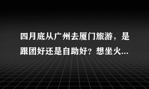 四月底从广州去厦门旅游，是跟团好还是自助好？想坐火车去，车费多少？还有住宿和路线都有好建议吗？