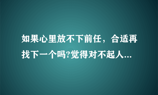 如果心里放不下前任，合适再找下一个吗?觉得对不起人家一样?而且还是先认识他的，是不是？