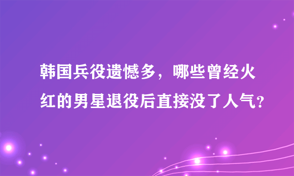 韩国兵役遗憾多，哪些曾经火红的男星退役后直接没了人气？