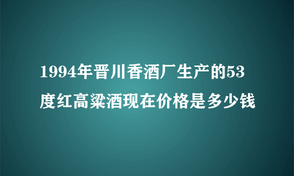 1994年晋川香酒厂生产的53度红高粱酒现在价格是多少钱