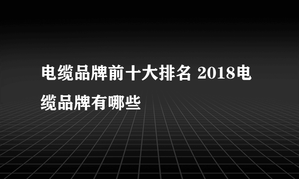 电缆品牌前十大排名 2018电缆品牌有哪些