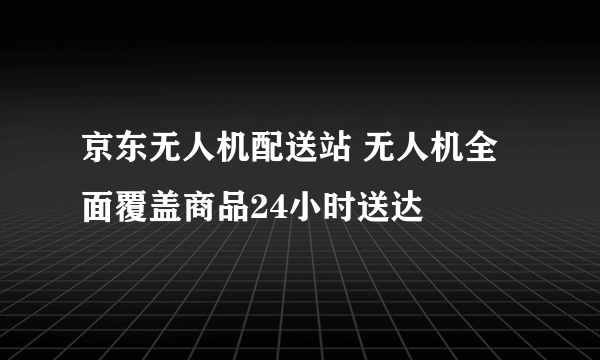 京东无人机配送站 无人机全面覆盖商品24小时送达