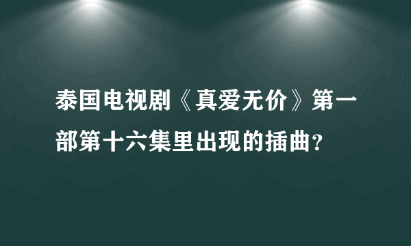 泰国电视剧《真爱无价》第一部第十六集里出现的插曲？