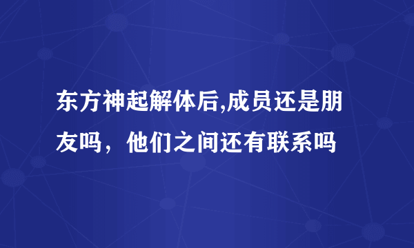 东方神起解体后,成员还是朋友吗，他们之间还有联系吗