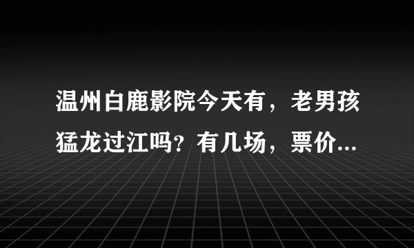 温州白鹿影院今天有，老男孩猛龙过江吗？有几场，票价是多少？谢谢