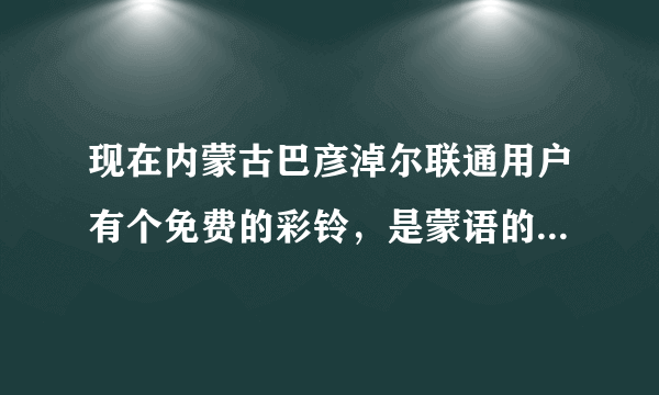 现在内蒙古巴彦淖尔联通用户有个免费的彩铃，是蒙语的，一个女的唱的，谁知道那个彩铃叫什么名字啊？