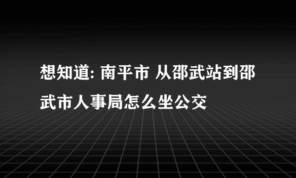 想知道: 南平市 从邵武站到邵武市人事局怎么坐公交