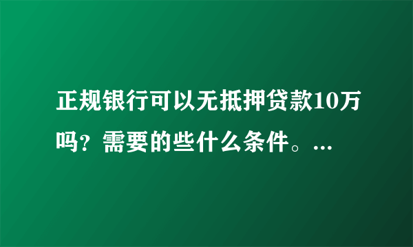 正规银行可以无抵押贷款10万吗？需要的些什么条件。求专业，知情人士，解答？