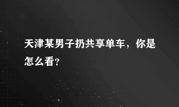 天津某男子扔共享单车，你是怎么看？