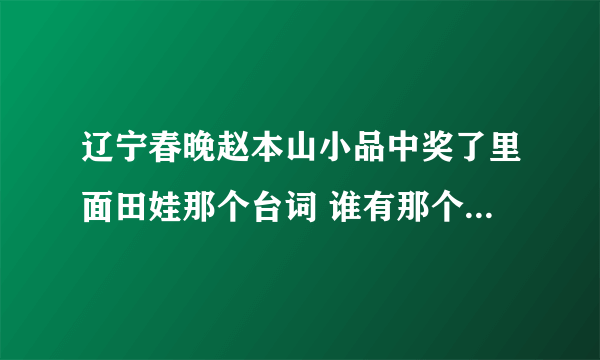 辽宁春晚赵本山小品中奖了里面田娃那个台词 谁有那个语音啊 跪求啊