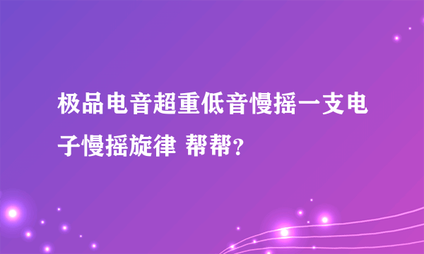 极品电音超重低音慢摇一支电子慢摇旋律 帮帮？