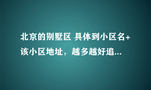 北京的别墅区 具体到小区名+该小区地址，越多越好追加100