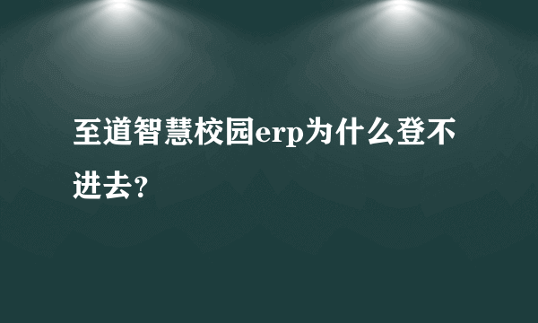 至道智慧校园erp为什么登不进去？