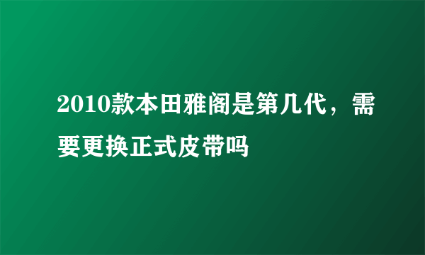 2010款本田雅阁是第几代，需要更换正式皮带吗