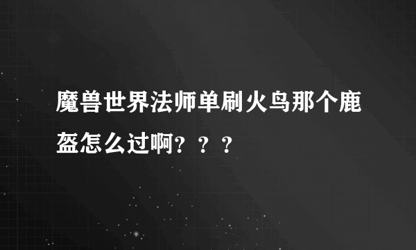 魔兽世界法师单刷火鸟那个鹿盔怎么过啊？？？