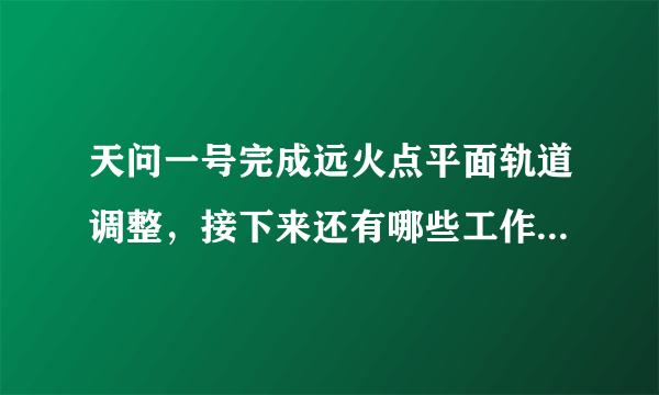 天问一号完成远火点平面轨道调整，接下来还有哪些工作需要完成？