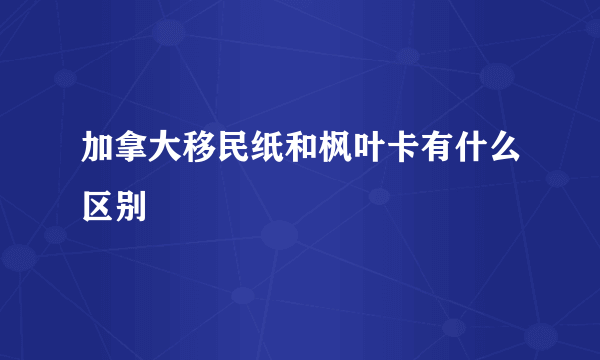 加拿大移民纸和枫叶卡有什么区别