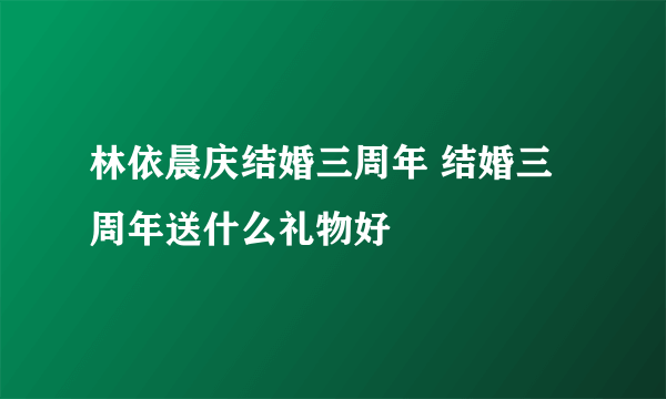 林依晨庆结婚三周年 结婚三周年送什么礼物好