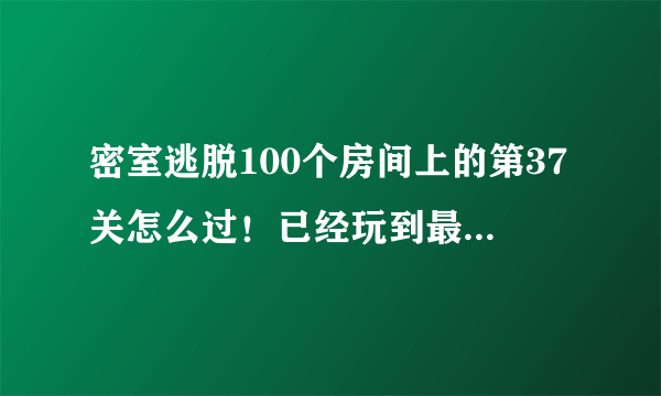 密室逃脱100个房间上的第37关怎么过！已经玩到最后一步了！死活解不开？