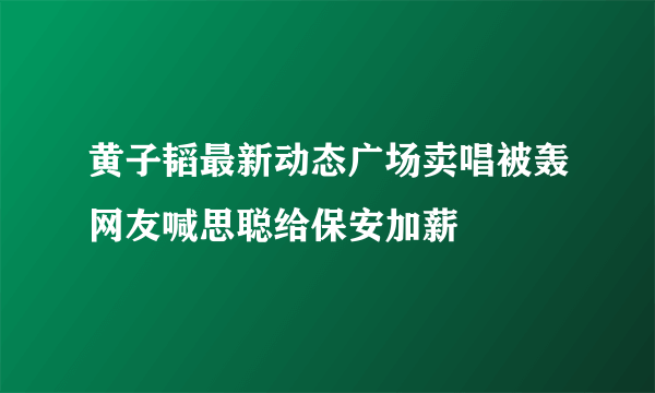 黄子韬最新动态广场卖唱被轰网友喊思聪给保安加薪