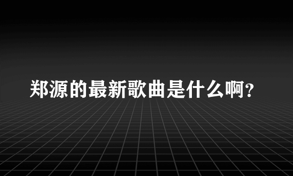 郑源的最新歌曲是什么啊？