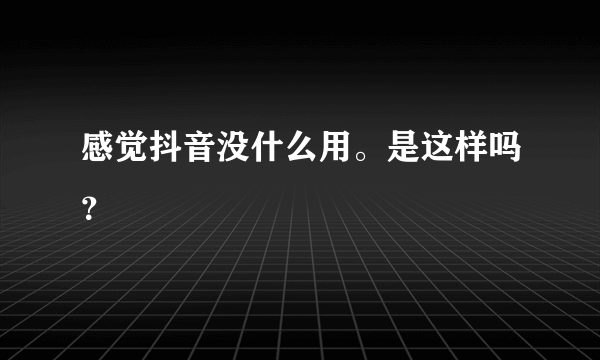 感觉抖音没什么用。是这样吗？