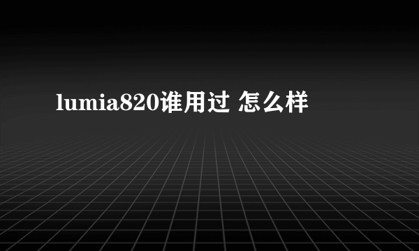 lumia820谁用过 怎么样