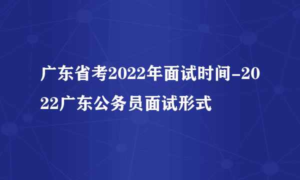 广东省考2022年面试时间-2022广东公务员面试形式