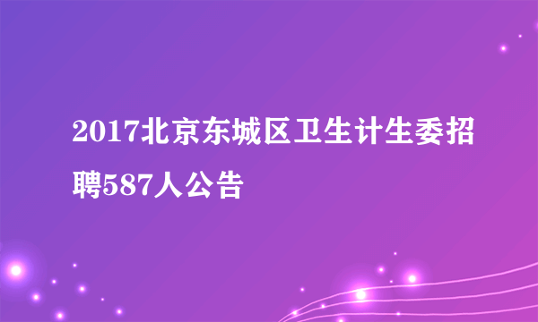 2017北京东城区卫生计生委招聘587人公告