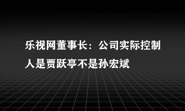 乐视网董事长：公司实际控制人是贾跃亭不是孙宏斌