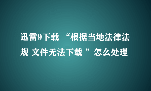 迅雷9下载 “根据当地法律法规 文件无法下载 ”怎么处理