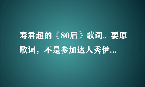 寿君超的《80后》歌词。要原歌词，不是参加达人秀伊能静按灯以后随机改的那个