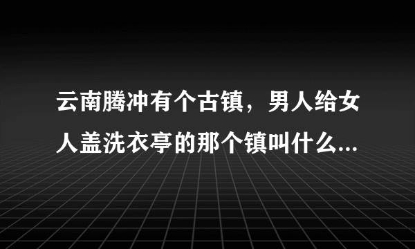 云南腾冲有个古镇，男人给女人盖洗衣亭的那个镇叫什么，好玩吗？