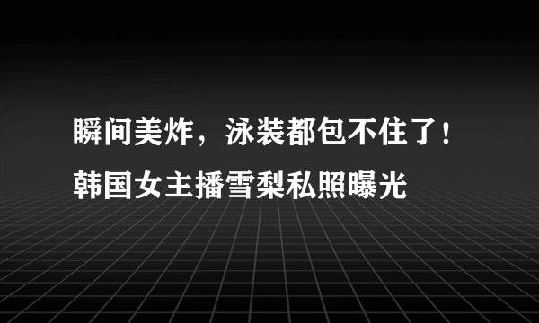 瞬间美炸，泳装都包不住了！韩国女主播雪梨私照曝光